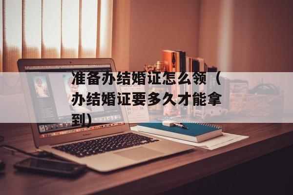 准备办结婚证怎么领（办结婚证要多久才能拿到)