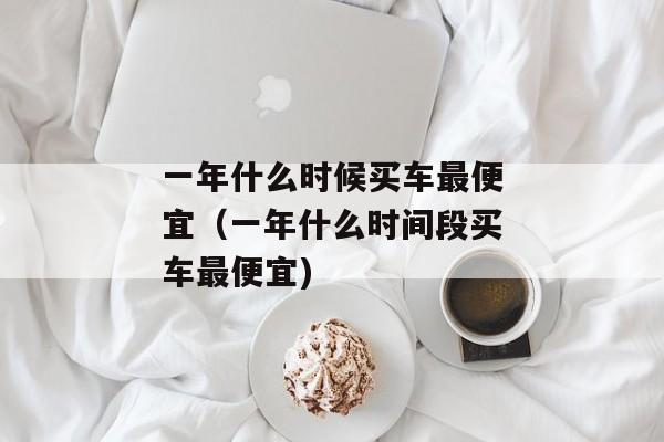 一年什么时候买车最便宜（一年什么时间段买车最便宜)