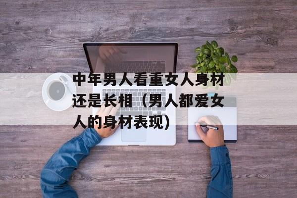 中年男人看重女人身材还是长相（男人都爱女人的身材表现)