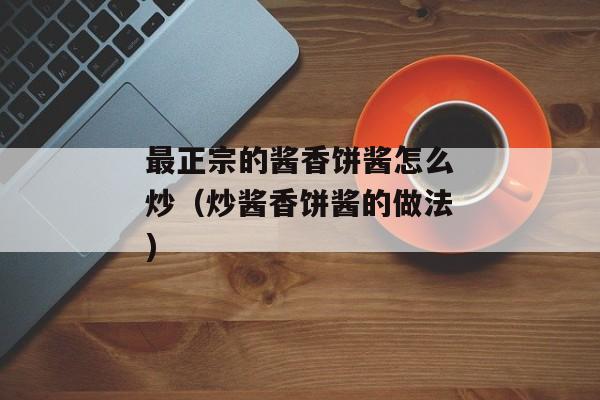 最正宗的酱香饼酱怎么炒（炒酱香饼酱的做法)