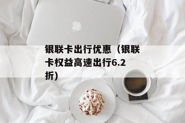 银联卡出行优惠（银联卡权益高速出行6.2折)