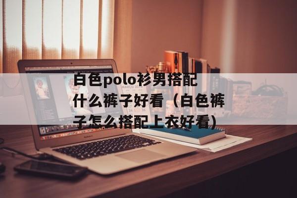 白色polo衫男搭配什么裤子好看（白色裤子怎么搭配上衣好看)
