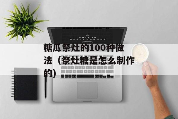 糖瓜祭灶的100种做法（祭灶糖是怎么制作的)