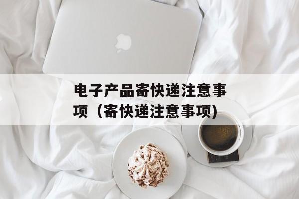 电子产品寄快递注意事项（寄快递注意事项)