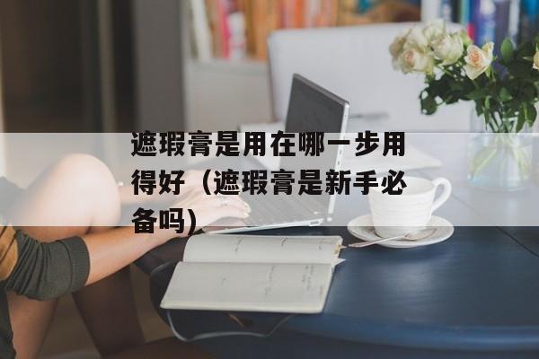 遮瑕膏是用在哪一步用得好（遮瑕膏是新手必备吗)