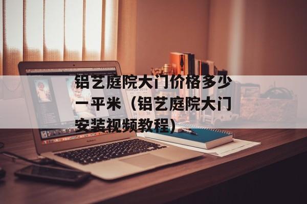 铝艺庭院大门价格多少一平米（铝艺庭院大门安装视频教程)