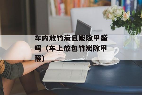 车内放竹炭包能除甲醛吗（车上放包竹炭除甲醛)