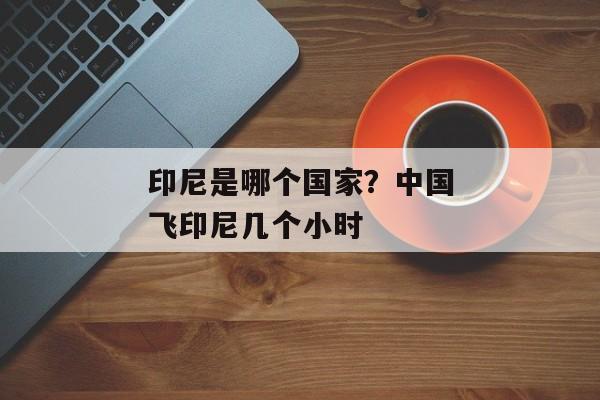 印尼是哪个国家？中国飞印尼几个小时