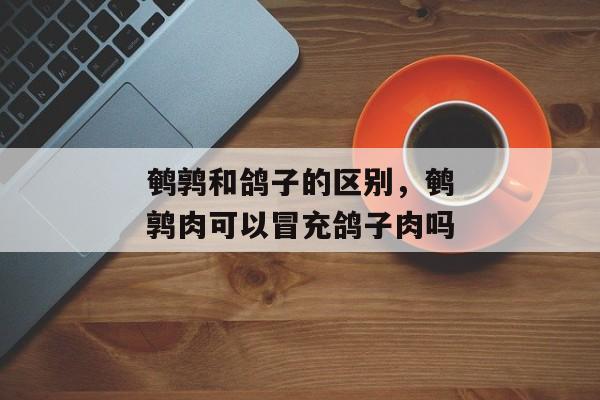 鹌鹑和鸽子的区别，鹌鹑肉可以冒充鸽子肉吗