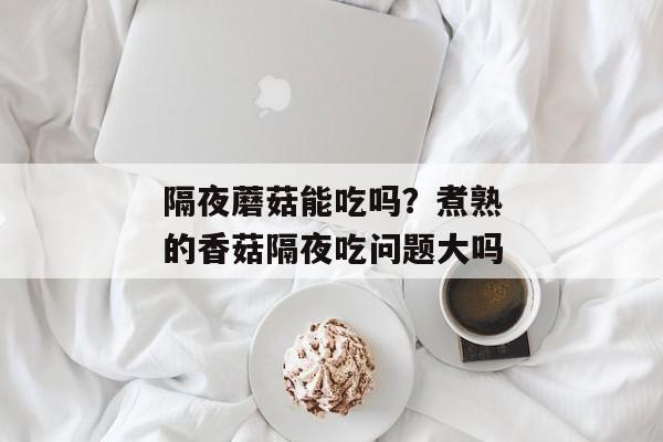 隔夜蘑菇能吃吗？煮熟的香菇隔夜吃问题大吗