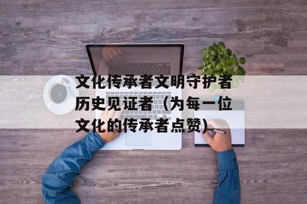 文化传承者文明守护者历史见证者（为每一位文化的传承者点赞)