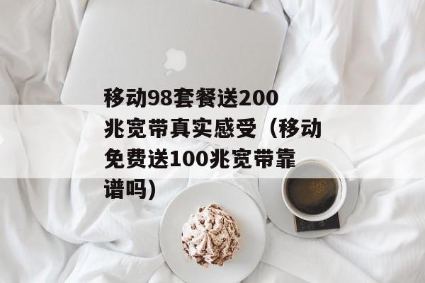 移动98套餐送200兆宽带真实感受（移动免费送100兆宽带靠谱吗)