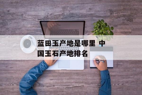 蓝田玉产地是哪里 中国玉石产地排名