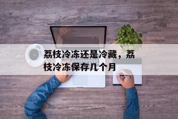 荔枝冷冻还是冷藏，荔枝冷冻保存几个月