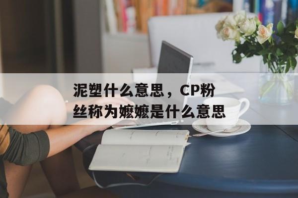 泥塑什么意思，CP粉丝称为嬷嬷是什么意思