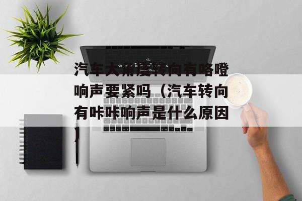 汽车大角度转向有咯噔响声要紧吗（汽车转向有咔咔响声是什么原因)