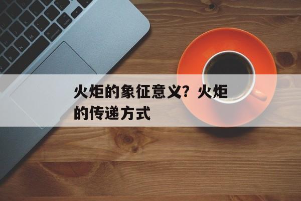 火炬的象征意义？火炬的传递方式