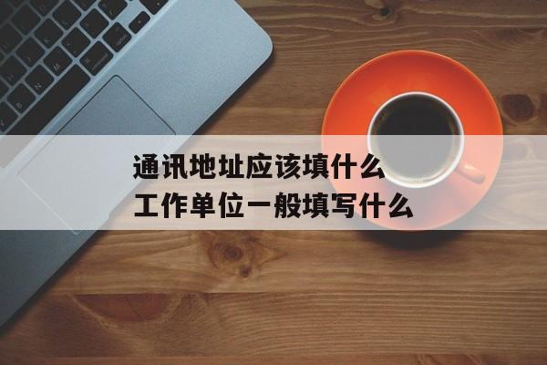 通讯地址应该填什么 工作单位一般填写什么