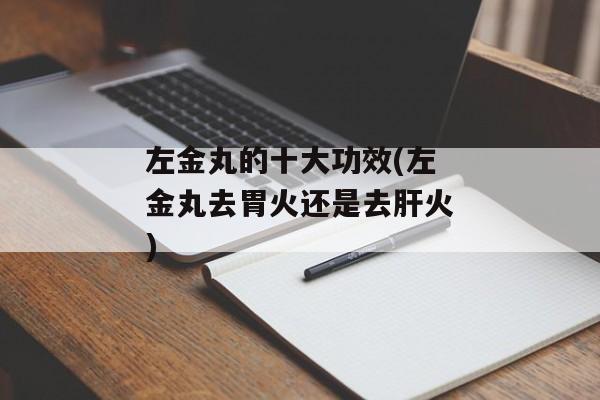 左金丸的十大功效(左金丸去胃火还是去肝火)