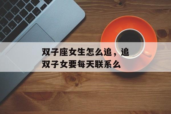 双子座女生怎么追，追双子女要每天联系么