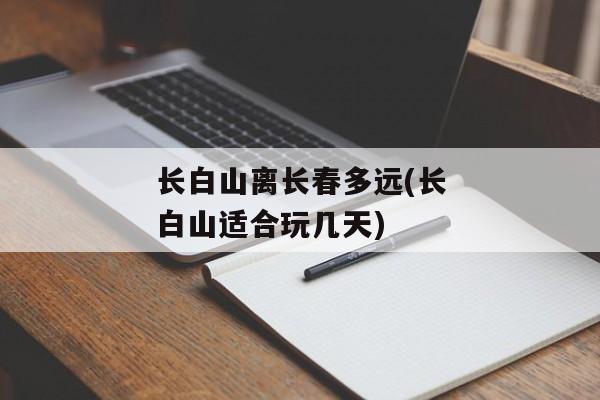 长白山离长春多远(长白山适合玩几天)