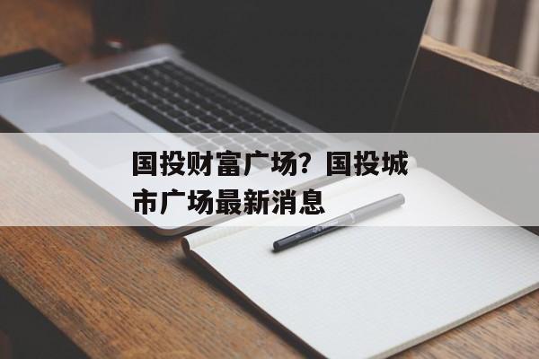 国投财富广场?国投城市广场最新消息