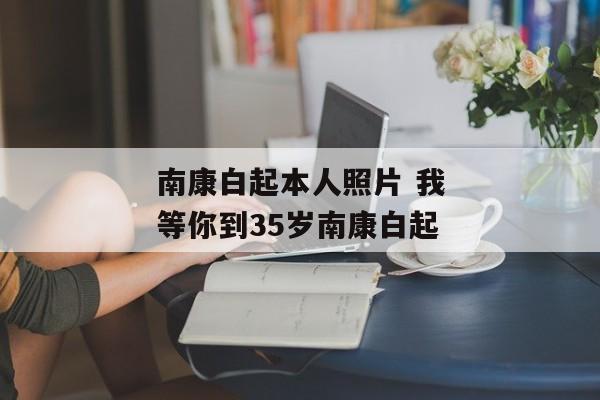 南康白起本人照片 我等你到35岁南康白起
