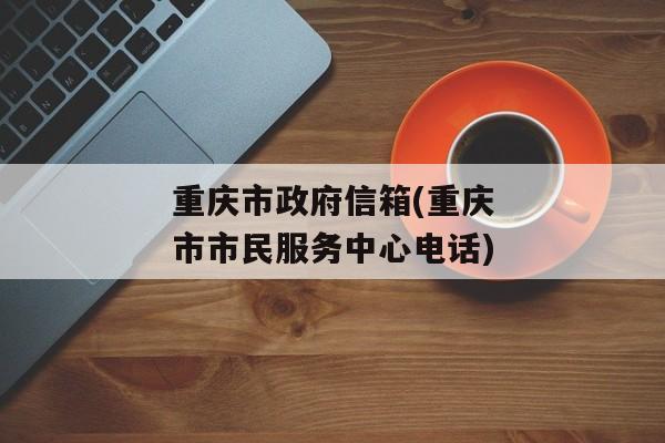 重庆市政府信箱(重庆市市民服务中心电话)