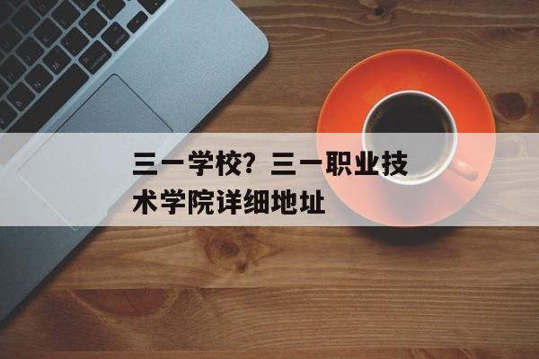 三一学校？三一职业技术学院详细地址