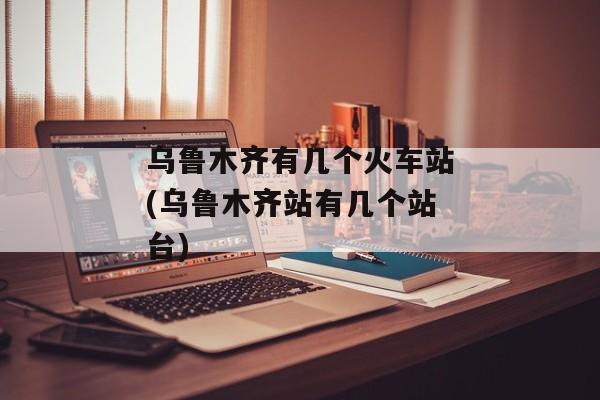 乌鲁木齐有几个火车站(乌鲁木齐站有几个站台)
