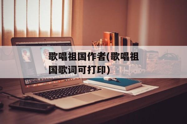歌唱祖国作者(歌唱祖国歌词可打印)