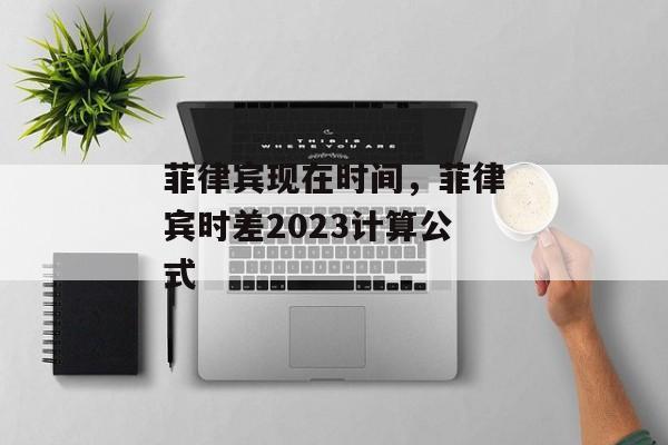 菲律宾现在时间，菲律宾时差2023计算公式