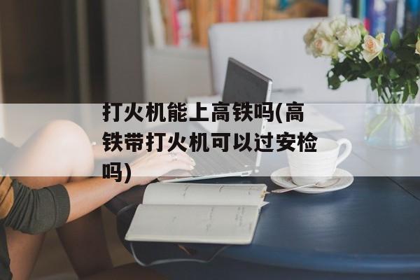打火机能上高铁吗(高铁带打火机可以过安检吗)