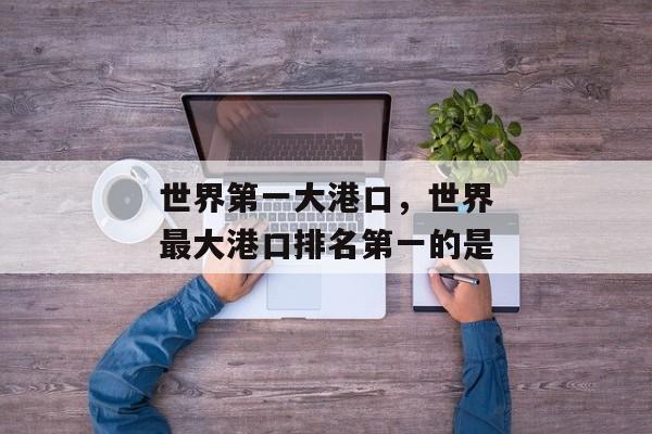 世界第一大港口，世界最大港口排名第一的是