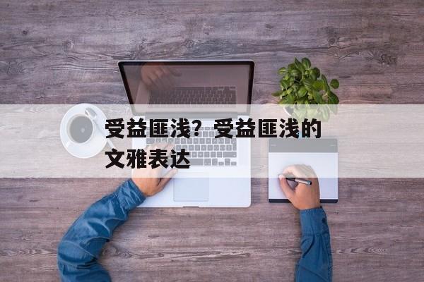受益匪浅？受益匪浅的文雅表达
