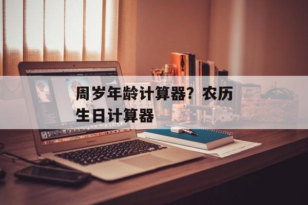 周岁年龄计算器？农历生日计算器