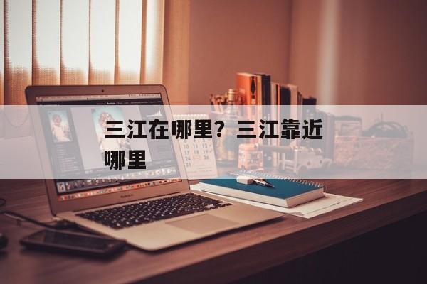 三江在哪里？三江靠近哪里