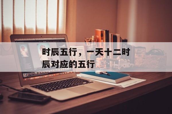 时辰五行，一天十二时辰对应的五行