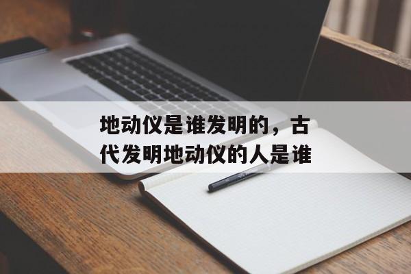 地动仪是谁发明的，古代发明地动仪的人是谁