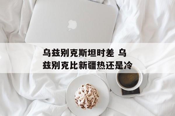 乌兹别克斯坦时差 乌兹别克比新疆热还是冷