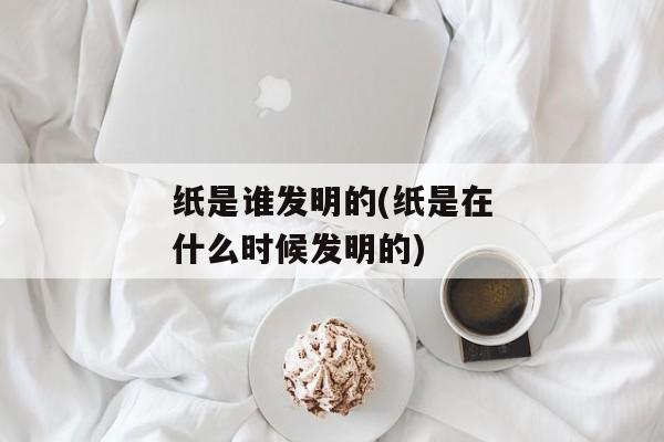 纸是谁发明的(纸是在什么时候发明的)