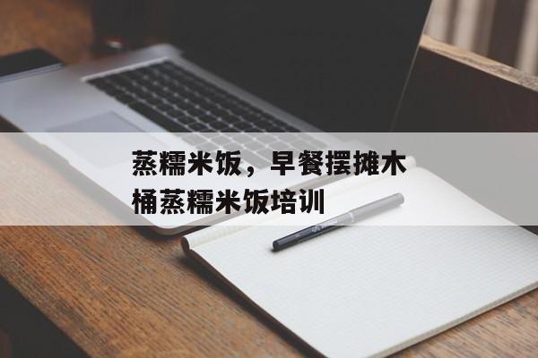蒸糯米饭，早餐摆摊木桶蒸糯米饭培训