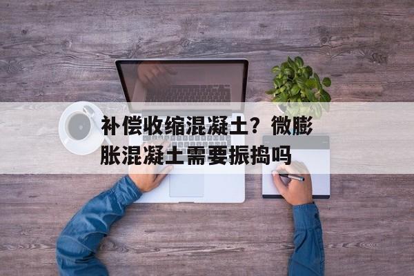 补偿收缩混凝土？微膨胀混凝土需要振捣吗