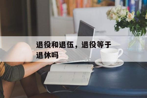 退役和退伍，退役等于退休吗