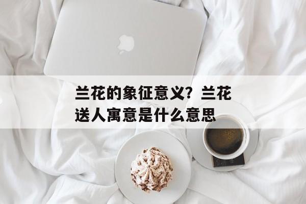 兰花的象征意义？兰花送人寓意是什么意思