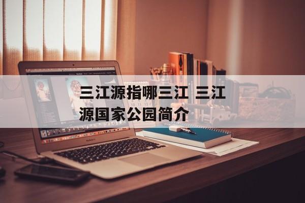 三江源指哪三江 三江源国家公园简介