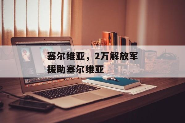 塞尔维亚，2万解放军援助塞尔维亚