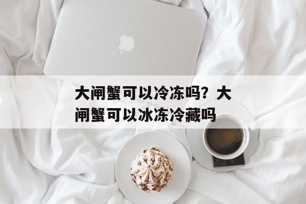 大闸蟹可以冷冻吗？大闸蟹可以冰冻冷藏吗