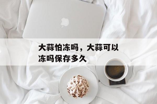 大蒜怕冻吗，大蒜可以冻吗保存多久