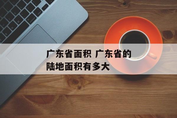 广东省面积 广东省的陆地面积有多大